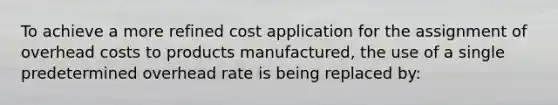 To achieve a more refined cost application for the assignment of overhead costs to products manufactured, the use of a single predetermined overhead rate is being replaced by: