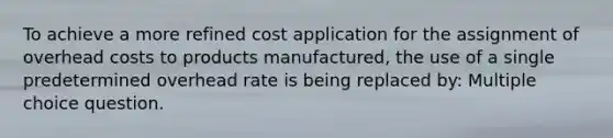 To achieve a more refined cost application for the assignment of overhead costs to products manufactured, the use of a single predetermined overhead rate is being replaced by: Multiple choice question.