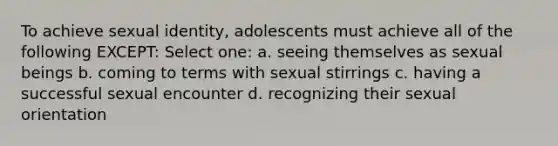 To achieve sexual identity, adolescents must achieve all of the following EXCEPT: Select one: a. seeing themselves as sexual beings b. coming to terms with sexual stirrings c. having a successful sexual encounter d. recognizing their sexual orientation