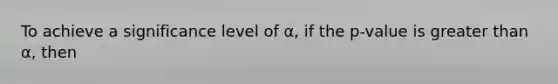 To achieve a significance level of α, if the p-value is greater than α, then