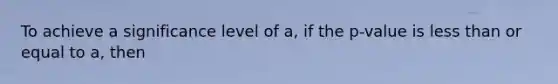 To achieve a significance level of a, if the p-value is less than or equal to a, then