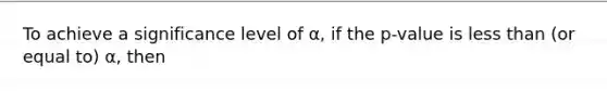 To achieve a significance level of α, if the p-value is less than (or equal to) α, then