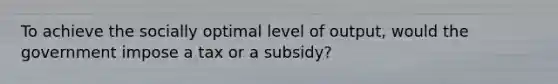 To achieve the socially optimal level of output, would the government impose a tax or a subsidy?