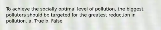 To achieve the socially optimal level of pollution, the biggest polluters should be targeted for the greatest reduction in pollution. a. True b. False