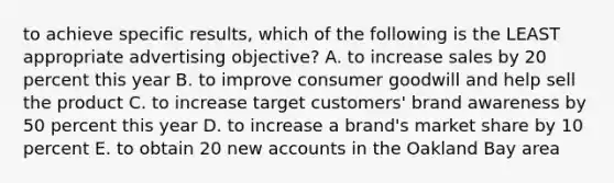 to achieve specific results, which of the following is the LEAST appropriate advertising objective? A. to increase sales by 20 percent this year B. to improve consumer goodwill and help sell the product C. to increase target customers' brand awareness by 50 percent this year D. to increase a brand's market share by 10 percent E. to obtain 20 new accounts in the Oakland Bay area