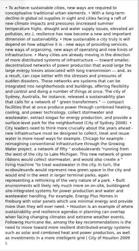 • To achieve sustainable cities, new ways are required to conceptualise traditional urban elements. • With a long-term decline in global oil supplies in sight and cities facing a raft of new climate impacts and pressures (increased summer temperature highs, drought and water supply issues, elevated air pollution, etc.), resilience has now become a new and important dimension of sustainability. • How sustainable a city truly is will depend on how adaptive it is - new ways of providing services, new ways of organizing, new ways of operating and new kinds of infrastructure. • Many cities are already moving in the direction of more distributed systems of infrastructure — toward smaller, decentralized networks of power production that avoid large the large energy losses associated with long transmission — and, as a result, can cope better with the stresses and pressures of sudden disasters. These networks are systems that can be integrated into neighborhoods and buildings, offering flexibility and control and doing a number of things at once. The city of Sydney, Australia, for instance, released a sustainability plan that calls for a network of " green transformers " — compact facilities that at once produce power through combined heating, cooling, and power technology, collect stormwater and wastewater, extract biogas for energy production, and provide a surface-level park for the neighborhood (City of Sydney 2008). • City leaders need to think more crucially about the years ahead - new infrastructure must be designed to collect, treat and reuse water in more novel ways for example. Chicago for example - reimagining conventional infrastructure through the Growing Water project. a network of fifty " ecoboulevards "running from the west of the city to Lake Michigan. This new network of green ribbons would collect stormwater, and would also create a " living machine "to treat wastewater in the city. In turn, the ecoboulevards would represent new green space in the city and would end in the west in larger terminal parks, again representing a rethinking of the very nature of a park. • Built environments will likely rely much more on on-site, buildingand site-integrated systems for power production and water and wastewater handling. For example, Energy Plus Homes in Freiburg with solar panels which use minimal energy and provide more than they will ever need. • Houston is an example of where sustainability and resilience agendas in planning can overlap when facing changing climates and extreme weather events. Following Hurricane Ike, among the key recommendations is the need to move toward more resilient distributed-energy systems such as solar and combined heat and power production, as well as investments in a more intelligent grid ( City of Houston 2009 ).