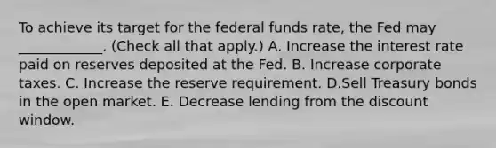 To achieve its target for the federal funds​ rate, the Fed may​ ____________. ​(Check all that apply​.) A. Increase the interest rate paid on reserves deposited at the Fed. B. Increase corporate taxes. C. Increase the reserve requirement. D.Sell Treasury bonds in the open market. E. Decrease lending from the discount window.