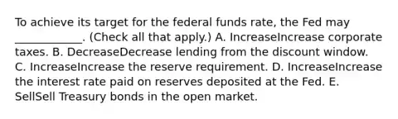 To achieve its target for the federal funds​ rate, the Fed may​ ____________. ​(Check all that apply​.) A. IncreaseIncrease corporate taxes. B. DecreaseDecrease lending from the discount window. C. IncreaseIncrease the reserve requirement. D. IncreaseIncrease the interest rate paid on reserves deposited at the Fed. E. SellSell Treasury bonds in the open market.