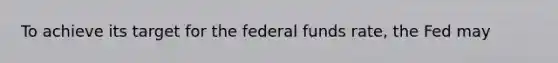 To achieve its target for the federal funds rate, the Fed may