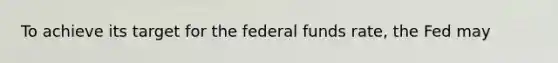 To achieve its target for the federal funds​ rate, the Fed may​