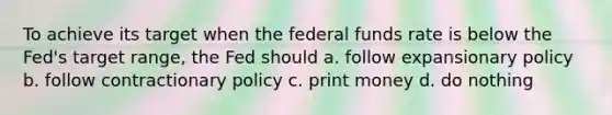 To achieve its target when the federal funds rate is below the Fed's target range, the Fed should a. follow expansionary policy b. follow contractionary policy c. print money d. do nothing