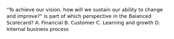 "To achieve our vision, how will we sustain our ability to change and improve?" is part of which perspective in the Balanced Scorecard? A. Financial B. Customer C. Learning and growth D. Internal business process