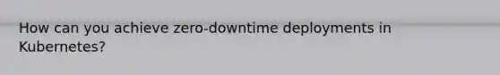 How can you achieve zero-downtime deployments in Kubernetes?