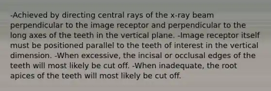 -Achieved by directing central rays of the x-ray beam perpendicular to the image receptor and perpendicular to the long axes of the teeth in the vertical plane. -Image receptor itself must be positioned parallel to the teeth of interest in the vertical dimension. -When excessive, the incisal or occlusal edges of the teeth will most likely be cut off. -When inadequate, the root apices of the teeth will most likely be cut off.