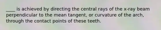 ____ is achieved by directing the central rays of the x-ray beam perpendicular to the mean tangent, or curvature of the arch, through the contact points of these teeth.