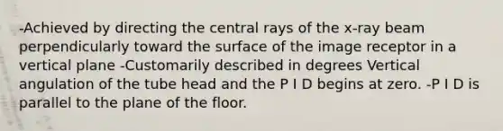 -Achieved by directing the central rays of the x-ray beam perpendicularly toward the surface of the image receptor in a vertical plane -Customarily described in degrees Vertical angulation of the tube head and the P I D begins at zero. -P I D is parallel to the plane of the floor.