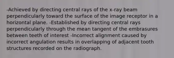 -Achieved by directing central rays of the x-ray beam perpendicularly toward the surface of the image receptor in a horizontal plane. -Established by directing central rays perpendicularly through the mean tangent of the embrasures between teeth of interest -Incorrect alignment caused by incorrect angulation results in overlapping of adjacent tooth structures recorded on the radiograph.