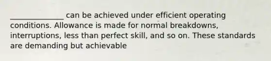 ______________ can be achieved under efficient operating conditions. Allowance is made for normal breakdowns, interruptions, less than perfect skill, and so on. These standards are demanding but achievable