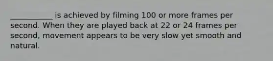 ___________ is achieved by filming 100 or more frames per second. When they are played back at 22 or 24 frames per second, movement appears to be very slow yet smooth and natural.