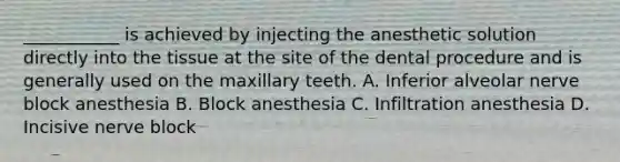 ___________ is achieved by injecting the anesthetic solution directly into the tissue at the site of the dental procedure and is generally used on the maxillary teeth. A. Inferior alveolar nerve block anesthesia B. Block anesthesia C. Infiltration anesthesia D. Incisive nerve block