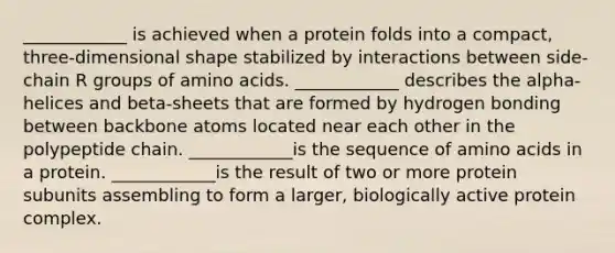 ____________ is achieved when a protein folds into a compact, three-dimensional shape stabilized by interactions between side-chain R groups of <a href='https://www.questionai.com/knowledge/k9gb720LCl-amino-acids' class='anchor-knowledge'>amino acids</a>. ____________ describes the alpha-helices and beta-sheets that are formed by hydrogen bonding between backbone atoms located near each other in the polypeptide chain. ____________is the sequence of amino acids in a protein. ____________is the result of two or more protein subunits assembling to form a larger, biologically active protein complex.