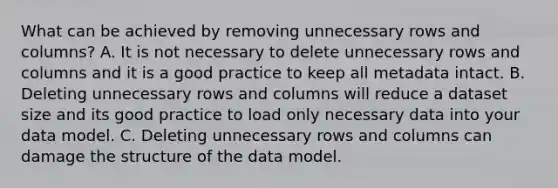 What can be achieved by removing unnecessary rows and columns? A. It is not necessary to delete unnecessary rows and columns and it is a good practice to keep all metadata intact. B. Deleting unnecessary rows and columns will reduce a dataset size and its good practice to load only necessary data into your data model. C. Deleting unnecessary rows and columns can damage the structure of the data model.