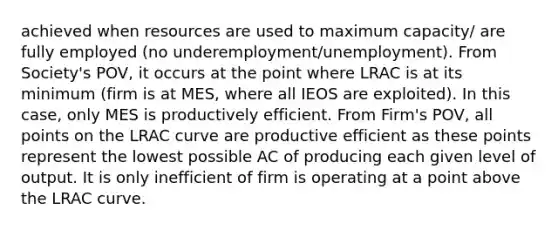 achieved when resources are used to maximum capacity/ are fully employed (no underemployment/unemployment). From Society's POV, it occurs at the point where LRAC is at its minimum (firm is at MES, where all IEOS are exploited). In this case, only MES is productively efficient. From Firm's POV, all points on the LRAC curve are productive efficient as these points represent the lowest possible AC of producing each given level of output. It is only inefficient of firm is operating at a point above the LRAC curve.