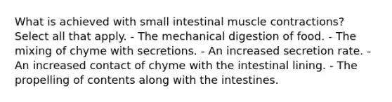 What is achieved with small intestinal muscle contractions? Select all that apply. - The mechanical digestion of food. - The mixing of chyme with secretions. - An increased secretion rate. - An increased contact of chyme with the intestinal lining. - The propelling of contents along with the intestines.