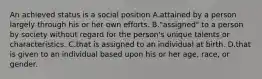 An achieved status is a social position A.attained by a person largely through his or her own efforts. B."assigned" to a person by society without regard for the person's unique talents or characteristics. C.that is assigned to an individual at birth. D.that is given to an individual based upon his or her age, race, or gender.