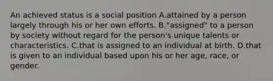 An achieved status is a social position A.attained by a person largely through his or her own efforts. B."assigned" to a person by society without regard for the person's unique talents or characteristics. C.that is assigned to an individual at birth. D.that is given to an individual based upon his or her age, race, or gender.