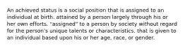 An achieved status is a social position that is assigned to an individual at birth. attained by a person largely through his or her own efforts. "assigned" to a person by society without regard for the person's unique talents or characteristics. that is given to an individual based upon his or her age, race, or gender.