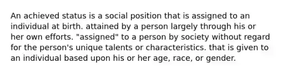 An achieved status is a social position that is assigned to an individual at birth. attained by a person largely through his or her own efforts. "assigned" to a person by society without regard for the person's unique talents or characteristics. that is given to an individual based upon his or her age, race, or gender.