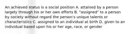 An achieved status is a social position A. attained by a person largely through his or her own efforts B. "assigned" to a person by society without regard the person's unique talents or characteristics C. assigned to an individual at birth D. given to an individual based upon his or her age, race, or gender