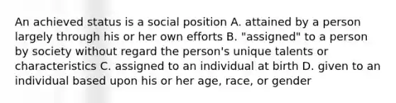 An achieved status is a social position A. attained by a person largely through his or her own efforts B. "assigned" to a person by society without regard the person's unique talents or characteristics C. assigned to an individual at birth D. given to an individual based upon his or her age, race, or gender