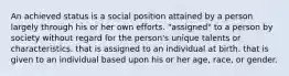 An achieved status is a social position attained by a person largely through his or her own efforts. "assigned" to a person by society without regard for the person's unique talents or characteristics. that is assigned to an individual at birth. that is given to an individual based upon his or her age, race, or gender.