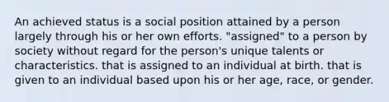 An achieved status is a social position attained by a person largely through his or her own efforts. "assigned" to a person by society without regard for the person's unique talents or characteristics. that is assigned to an individual at birth. that is given to an individual based upon his or her age, race, or gender.