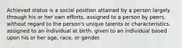 Achieved status is a social position attained by a person largely through his or her own efforts. assigned to a person by peers, without regard to the person's unique talents or characteristics. assigned to an individual at birth. given to an individual based upon his or her age, race, or gender.