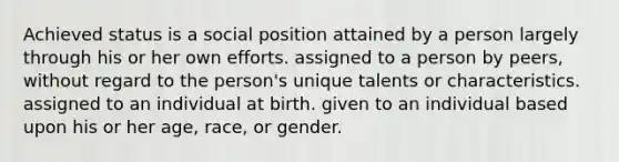 Achieved status is a social position attained by a person largely through his or her own efforts. assigned to a person by peers, without regard to the person's unique talents or characteristics. assigned to an individual at birth. given to an individual based upon his or her age, race, or gender.