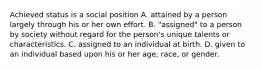 Achieved status is a social position A. attained by a person largely through his or her own effort. B. "assigned" to a person by society without regard for the person's unique talents or characteristics. C. assigned to an individual at birth. D. given to an individual based upon his or her age, race, or gender.