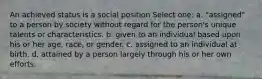 An achieved status is a social position Select one: a. "assigned" to a person by society without regard for the person's unique talents or characteristics. b. given to an individual based upon his or her age, race, or gender. c. assigned to an individual at birth. d. attained by a person largely through his or her own efforts.