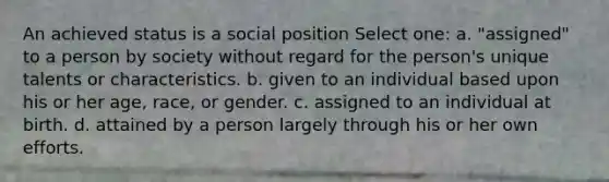 An achieved status is a social position Select one: a. "assigned" to a person by society without regard for the person's unique talents or characteristics. b. given to an individual based upon his or her age, race, or gender. c. assigned to an individual at birth. d. attained by a person largely through his or her own efforts.