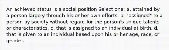 An achieved status is a social position Select one: a. attained by a person largely through his or her own efforts. b. "assigned" to a person by society without regard for the person's unique talents or characteristics. c. that is assigned to an individual at birth. d. that is given to an individual based upon his or her age, race, or gender.