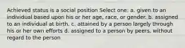 Achieved status is a social position Select one: a. given to an individual based upon his or her age, race, or gender. b. assigned to an individual at birth. c. attained by a person largely through his or her own efforts d. assigned to a person by peers, without regard to the person