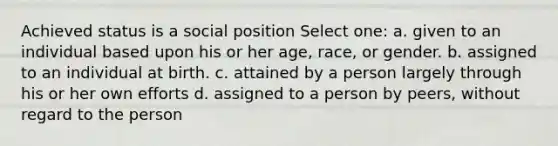 Achieved status is a social position Select one: a. given to an individual based upon his or her age, race, or gender. b. assigned to an individual at birth. c. attained by a person largely through his or her own efforts d. assigned to a person by peers, without regard to the person