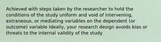 Achieved with steps taken by the researcher to hold the conditions of the study uniform and void of intervening, extraneous, or mediating variables on the dependent (or outcome) variable Ideally, your research design avoids bias or threats to the internal validity of the study