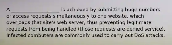 A ____________________ is achieved by submitting huge numbers of access requests simultaneously to one website, which overloads that site's <a href='https://www.questionai.com/knowledge/k61PefDpA7-web-server' class='anchor-knowledge'>web server</a>, thus preventing legitimate requests from being handled (those requests are denied service). Infected computers are commonly used to carry out DoS attacks.