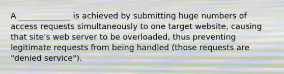 A _____________ is achieved by submitting huge numbers of access requests simultaneously to one target website, causing that site's web server to be overloaded, thus preventing legitimate requests from being handled (those requests are "denied service").