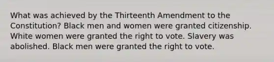 What was achieved by the Thirteenth Amendment to the Constitution? Black men and women were granted citizenship. White women were granted the right to vote. Slavery was abolished. Black men were granted the right to vote.