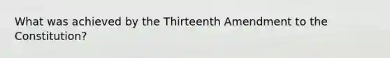 What was achieved by the Thirteenth Amendment to the Constitution?