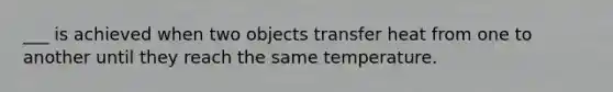 ___ is achieved when two objects transfer heat from one to another until they reach the same temperature.